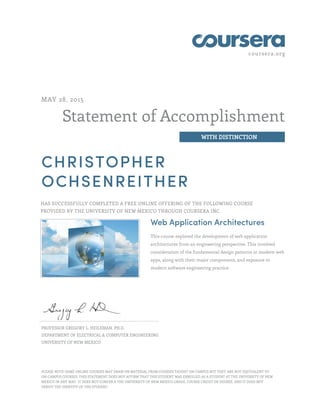 coursera.org
Statement of Accomplishment
WITH DISTINCTION
MAY 28, 2015
CHRISTOPHER
OCHSENREITHER
HAS SUCCESSFULLY COMPLETED A FREE ONLINE OFFERING OF THE FOLLOWING COURSE
PROVIDED BY THE UNIVERSITY OF NEW MEXICO THROUGH COURSERA INC.
Web Application Architectures
This course explored the development of web application
architectures from an engineering perspective. This involved
consideration of the fundamental design patterns in modern web
apps, along with their major components, and exposure to
modern software engineering practice.
PROFESSOR GREGORY L. HEILEMAN, PH.D.
DEPARTMENT OF ELECTRICAL & COMPUTER ENGINEERING
UNIVERSITY OF NEW MEXICO
PLEASE NOTE: SOME ONLINE COURSES MAY DRAW ON MATERIAL FROM COURSES TAUGHT ON CAMPUS BUT THEY ARE NOT EQUIVALENT TO
ON-CAMPUS COURSES. THIS STATEMENT DOES NOT AFFIRM THAT THIS STUDENT WAS ENROLLED AS A STUDENT AT THE UNIVERSITY OF NEW
MEXICO IN ANY WAY. IT DOES NOT CONFER A THE UNIVERSITY OF NEW MEXICO GRADE, COURSE CREDIT OR DEGREE, AND IT DOES NOT
VERIFY THE IDENTITY OF THE STUDENT.
 