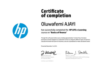 Certicate
of completion
Oluwafemi AJAYI
has successfully completed the HP LIFE e-Learning
course on “Basics of nance”
Through this self-paced online course, totaling approximately 1 Contact Hour, the above
participant actively engaged in an exploration of how to categorize diﬀerent types of expenses,
calculate the break-even point of a business, and use a spreadsheet to make calculations easier.
Presented November 16, 2015
Jeannette Weisschuh
Director, Economic Progress
HP Corporate Aﬀairs
Rebecca J. Stoeckle
Vice President and Director, Health and Technology
Education Development Center, Inc.
Certicate serial #1984068-5
 