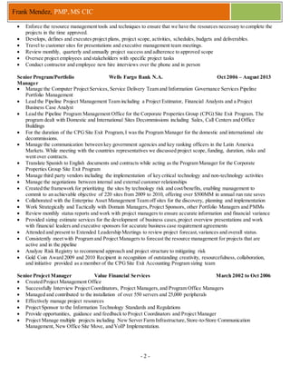 - 2 -
Frank Mendez, PMP, MS CIC
 Enforce the resource management tools and techniques to ensure that we have the resources necessary to complete the
projects in the time approved.
 Develops, defines and executes project plans, project scope, activities, schedules, budgets and deliverables.
 Travel to customer sites for presentations and executive management team meetings.
 Review monthly, quarterly and annually project success and adherence to approved scope
 Oversee project employees and stakeholders with specific project tasks
 Conduct contractor and employee new hire interviews over the phone and in person
Senior Program/Portfolio
Manager
Wells Fargo Bank N.A. Oct 2006 – August 2013
 Manage the Computer Project Services, Service Delivery Team and Information Governance Services Pipeline
Portfolio Management
 Lead the Pipeline Project Management Team including a Project Estimator, Financial Analysts and a Project
Business Case Analyst
 Lead the Pipeline Program Management Office for the Corporate Properties Group (CPG) Site Exit Program. The
program dealt with Domestic and International Sites Decommissions including Sales, Call Centers and Office
Buildings
 For the duration of the CPGSite Exit Program,I was the Program Manager for the domestic and international site
decommissions.
 Manage the communication between key government agencies and key ranking officers in the Latin America
Markets. While meeting with the countries representatives we discussed project scope, funding, duration, risks and
went over contracts.
 Translate Spanish to English documents and contracts while acting as the Program Manager for the Corporate
Properties Group Site Exit Program
 Manage third party vendors including the implementation of key critical technology and non-technology activities
 Manage the negotiations between internal and external customer relationships
 Created the framework for prioritizing the sites by technology risk and cost/benefits, enabling management to
commit to an achievable objective of 220 sites from 2009 to 2010, offering over $500MM in annual run rate saves
 Collaborated with the Enterprise Asset Management Team off sites for the discovery, planning and implementation
 Work Strategically and Tactically with Domain Managers,Project Sponsors, other Portfolio Managers and PMMs
 Review monthly status reports and work with project managers to ensure accurate information and financial variance
 Provided sizing estimate services for the development of business cases,project overview presentations and work
with financial leaders and executive sponsors for accurate business case requirement agreements
 Attended and present to Extended Leadership Meetings to review project forecast,variances and overall status.
 Consistently meet with Program and Project Managers to forecast the resource management for projects that are
active and in the pipeline
 Analyze Risk Registry to recommend approach and project structure to mitigating risk
 Gold Coin Award 2009 and 2010 Recipient in recognition of outstanding creativity, resourcefulness, collaboration,
and initiative provided as a member of the CPGSite Exit Accounting Program sizing team
Senior Project Manager Value Financial Services March 2002 to Oct 2006
 Created Project Management Office
 Successfully Interview Project Coordinators, Project Managers,and Program Office Managers
 Managed and contributed to the installation of over 550 servers and 25,000 peripherals
 Effectively manage project resources
 Project Sponsor to the Information Technology Standards and Regulations
 Provide opportunities, guidance and feedback to Project Coordinators and Project Manager
 Project Manage multiple projects including New Server Farm Infrastructure,Store-to-Store Communication
Management, New Office Site Move, and VoIP Implementation.
 