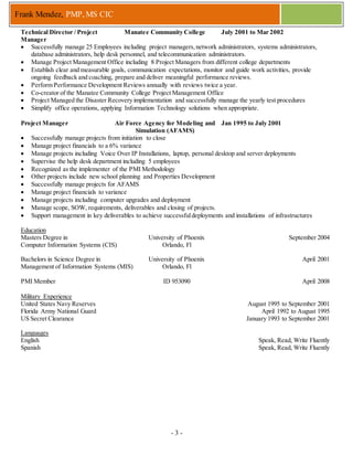 - 3 -
Frank Mendez, PMP, MS CIC
Technical Director / Project
Manager
Manatee Community College July 2001 to Mar 2002
 Successfully manage 25 Employees including project managers,network administrators, systems administrators,
database administrators, help desk personnel, and telecommunication administrators.
 Manage Project Management Office including 8 Project Managers from different college departments
 Establish clear and measurable goals, communication expectations, monitor and guide work activities, provide
ongoing feedback and coaching, prepare and deliver meaningful performance reviews.
 Perform Performance Development Reviews annually with reviews twice a year.
 Co-creator of the Manatee Community College Project Management Office
 Project Managed the Disaster Recovery implementation and successfully manage the yearly test procedures
 Simplify office operations, applying Information Technology solutions when appropriate.
Project Manager Air Force Agency for Modeling and
Simulation (AFAMS)
Jan 1995 to July 2001
 Successfully manage projects from initiation to close
 Manage project financials to a 6% variance
 Manage projects including Voice Over IP Installations, laptop, personal desktop and server deployments
 Supervise the help desk department including 5 employees
 Recognized as the implementer of the PMI Methodology
 Other projects include new school planning and Properties Development
 Successfully manage projects for AFAMS
 Manage project financials to variance
 Manage projects including computer upgrades and deployment
 Manage scope, SOW, requirements, deliverables and closing of projects.
 Support management in key deliverables to achieve successfuldeployments and installations of infrastructures
Education
Masters Degree in
Computer Information Systems (CIS)
University of Phoenix
Orlando, Fl
September 2004
Bachelors in Science Degree in
Management of Information Systems (MIS)
University of Phoenix
Orlando, Fl
April 2001
PMI Member ID 953090 April 2008
Military Experience
United States Navy Reserves August 1995 to September 2001
Florida Army National Guard April 1992 to August 1995
US Secret Clearance January 1993 to September 2001
Languages
English Speak, Read, Write Fluently
Spanish Speak, Read, Write Fluently
 