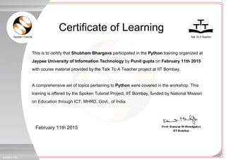 Spoken Tutorial Talk To A Teacher
_
_
Certificate of Learning
February 11th 2015
346663LHE2
This is to certify that Shubham Bhargava participated in the Python training organized at
Jaypee University of Information Technology by Punit gupta on February 11th 2015
with course material provided by the Talk To A Teacher project at IIT Bombay.
A comprehensive set of topics pertaining to Python were covered in the workshop. This
training is offered by the Spoken Tutorial Project, IIT Bombay, funded by National Mission
on Education through ICT, MHRD, Govt., of India.
 