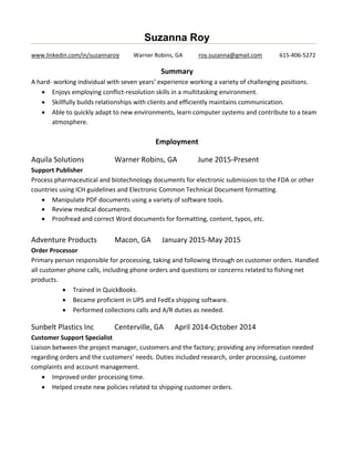 Suzanna Roy
www.linkedin.com/in/suzannaroy Warner Robins, GA roy.suzanna@gmail.com 615-406-5272
Summary
A hard- working individual with seven years experience working a variety of challenging positions.
? Enjoys employing conflict-resolution skills in a multitasking environment.
? Skillfully builds relationships with clients and efficiently maintains communication.
? Able to quickly adapt to new environments, learn computer systems and contribute to a team
atmosphere.
Employment
Aquila Solutions Warner Robins, GA June 2015-Present
Support Publisher
Process pharmaceutical and biotechnology documents for electronic submission to the FDA or other
countries using ICH guidelines and Electronic Common Technical Document formatting.
? Manipulate PDF documents using a variety of software tools.
? Review medical documents.
? Proofread and correct Word documents for formatting, content, typos, etc.
Adventure Products Macon, GA January 2015-May 2015
Order Processor
Primary person responsible for processing, taking and following through on customer orders. Handled
all customer phone calls, including phone orders and questions or concerns related to fishing net
products.
? Trained in QuickBooks.
? Became proficient in UPS and FedEx shipping software.
? Performed collections calls and A/R duties as needed.
Sunbelt Plastics Inc Centerville, GA April 2014-October 2014
Customer Support Specialist
Liaison between the project manager, customers and the factory; providing any information needed
regarding orders and the customers needs. Duties included research, order processing, customer
complaints and account management.
? Improved order processing time.
? Helped create new policies related to shipping customer orders.
 