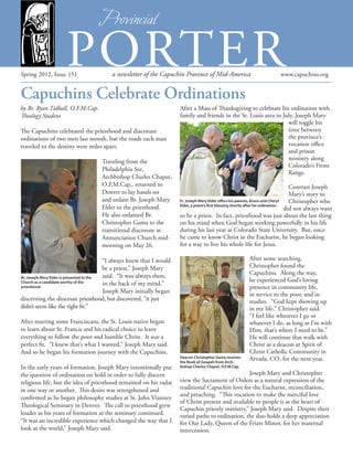 Spring 2012, Issue 151 a newsletter of the Capuchin Province of Mid-America www.capuchins.org
Capuchins Celebrate Ordinations
PORTER
by Br. Ryan Tidball, O.F.M.Cap.
Theology Student
The Capuchins celebrated the priesthood and diaconate
ordinations of two men last month, but the roads each man
traveled to the destiny were miles apart.
Traveling from the
Philadelphia See,
Archbishop Charles Chaput,
O.F.M.Cap., returned to
Denver to lay hands on
and ordain Br. Joseph Mary
Elder to the priesthood.
He also ordained Br.
Christopher Gama to the
transitional diaconate at
Annunciation Church mid-
morning on May 26.
“I always knew that I would
be a priest,” Joseph Mary
said. “It was always there,
in the back of my mind.”
Joseph Mary initially began
discerning the diocesan priesthood, but discovered, “it just
didn’t seem like the right fit.”
After meeting some Franciscans, the St. Louis native began
to learn about St. Francis and his radical choice to leave
everything to follow the poor and humble Christ. It was a
perfect fit. “I knew that’s what I wanted,” Joseph Mary said.
And so he began his formation journey with the Capuchins.
In the early years of formation, Joseph Mary intentionally put
the question of ordination on hold in order to fully discern
religious life, but the idea of priesthood remained on his radar
in one way or another. This desire was strengthened and
confirmed as he began philosophy studies at St. John Vianney
Theological Seminary in Denver. The call to priesthood grew
louder as his years of formation at the seminary continued.
“It was an incredible experience which changed the way that I
look at the world,” Joseph Mary said.
After a Mass of Thanksgiving to celebrate his ordination with
family and friends in the St. Louis area in July, Joseph Mary
will toggle his
time between
the province’s
vocation office
and prison
ministry along
Colorado’s Front
Range.
Contrast Joseph
Mary’s story to
Christopher who
did not always want
to be a priest. In fact, priesthood was just about the last thing
on his mind when God began working powerfully in his life
during his last year at Colorado State University. But, once
he came to know Christ in the Eucharist, he began looking
for a way to live his whole life for Jesus.
After some searching,
Christopher found the
Capuchins. Along the way,
he experienced God’s loving
presence in community life,
in service to the poor, and in
studies. “God kept showing up
in my life,” Christopher said.
“I feel like wherever I go or
whatever I do, as long as I’m with
Him, that’s where I need to be.”
He will continue that walk with
Christ as a deacon at Spirit of
Christ Catholic Community in
Arvada, CO, for the next year.
Joseph Mary and Christopher
view the Sacrament of Orders as a natural expression of the
traditional Capuchin love for the Eucharist, reconciliation,
and preaching. “This vocation to make the merciful love
of Christ present and available to people is at the heart of
Capuchin priestly ministry,” Joseph Mary said. Despite their
varied paths to ordination, the duo holds a deep appreciation
for Our Lady, Queen of the Friars Minor, for her maternal
intercession.
Br. Joseph Mary Elder is presented to the
Church as a candidate worthy of the
priesthood.
Deacon Christopher Gama receives
the Book of Gospels from Arch-
bishop Charles Chaput, O.F.M.Cap.
Fr. Joseph Mary Elder offers his parents, Bruce and Cheryl
Elder, a priest’s first blessing shortly after his ordination.
 