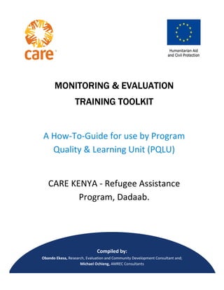 MONITORINGMONITORINGMONITORINGMONITORING
TRAINING TOOLKITTRAINING TOOLKITTRAINING TOOLKITTRAINING TOOLKIT
A How-To-Guide for use by Program
Quality & Learning Unit (PQLU)
CARE KENYA
Program, Dadaab.
Obando Ekesa, Research, Evaluation and Community
Michael Ochieng,
Page 1 of 46
MONITORINGMONITORINGMONITORINGMONITORING & EVALUATION& EVALUATION& EVALUATION& EVALUATION
TRAINING TOOLKITTRAINING TOOLKITTRAINING TOOLKITTRAINING TOOLKIT
Guide for use by Program
Quality & Learning Unit (PQLU)
CARE KENYA - Refugee Assistance
Program, Dadaab.
Compiled by:
Research, Evaluation and Community Development Consultant
Michael Ochieng, AMREC Consultants
& EVALUATION& EVALUATION& EVALUATION& EVALUATION
Guide for use by Program
Quality & Learning Unit (PQLU)
Refugee Assistance
Development Consultant and;
 