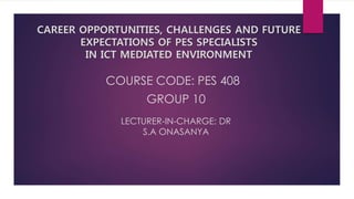 COURSE CODE: PES 408
GROUP 10
LECTURER-IN-CHARGE: DR
S.A ONASANYA
CAREER OPPORTUNITIES, CHALLENGES AND FUTURE
EXPECTATIONS OF PES SPECIALISTS
IN ICT MEDIATED ENVIRONMENT
 