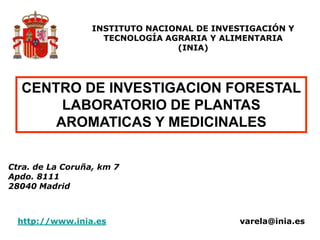 CENTRO DE INVESTIGACION FORESTAL
LABORATORIO DE PLANTAS
AROMATICAS Y MEDICINALES
Ctra. de La Coruña, km 7
Apdo. 8111
28040 Madrid
INSTITUTO NACIONAL DE INVESTIGACIÓN Y
TECNOLOGÍA AGRARIA Y ALIMENTARIA
(INIA)
http://www.inia.es varela@inia.es
 