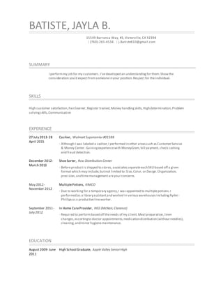 BATISTE, JAYLA B.
15549 Barranca Way, #3, Victorville, CA 92394
| (760)-265-4534 | j.Batiste810@gmail.com
SUMMARY
I performmy job for my customers.I’vedeveloped an understandingfor them.Showthe
consideration you’d expectfromsomeoneinyour position.Respectfor theindividual.
SKILLS
High customer satisfaction,Fastlearner,Register trained,Money handlingskills,Highdetermination,Problem
solvingskills,Communication
EXPERIENCE
27 July 2013-28
April 2015
Cashier, WalmartSupercenter#01588
· Although I was labeled a cashier,I performed inother areassuch asCustomerService
& Money Center.Gainingexperiencewith MoneyGram,bill payment,check cashing
and fraud detection.
December 2012-
March 2013
ShoeSorter, RossDistribution Center
· Beforeproductis shipped to stores,associatesseparateeachSKUbased off a given
formatwhich may include,butnotlimited to:Size,Color,or Design.Organization,
precision,andtimemanagementareyour concerns.
May 2012-
November 2012
MultiplePotions, KIMCO
· Due to workingfor a temporary agency,I wasappointed to multiplepotions.I
performed as a libraryassistantandworked in variouswarehousesincludingRyder-
Phillipsasa productivelineworker.
September 2011-
July 2012
In Home CareProvider, IHSS (McNair,Clarence)
· Required to performbased off theneeds of my client.Meal preparation,linen
changes,escortingto doctor appointments,medicationdistribution (withoutneedles),
cleaning,andminor hygienemaintenance.
EDUCATION
August2009- June
2011
High School Graduate, AppleValley SeniorHigh
 