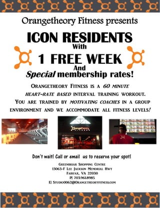 Orangetheory Fitness presents
ICON RESIDENTSWith
1 FREE WEEKAnd
Special membership rates!
Orangetheory Fitness is a 60 minute
heart-rate based interval training workout.
You are trained by motivating coaches in a group
environment and we accommodate all fitness levels!
Greenbriar Shopping Centre
13063-F Lee Jackson Memorial Hwy
Fairfax, VA 22030
P| 703.961.8985
E| Studio0062@Orangetheoryfitness.com
Don’t wait! Call or email us to reserve your spot!
 