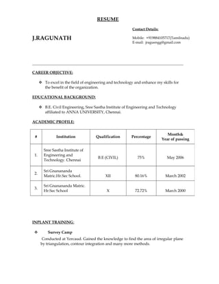 RESUME
J.RAGUNATH
CAREER OBJECTIVE:
 To excel in the field of engineering and technology and enhance my skills for
the benefit of the organization.
EDUCATIONAL BACKGROUND:
 B.E. Civil Engineering, Sree Sastha Institute of Engineering and Technology
affiliated to ANNA UNIVERSITY, Chennai.
ACADEMIC PROFILE:
INPLANT TRAINING:
 Survey Camp
Conducted at Yercaud. Gained the knowledge to find the area of irregular plane
by triangulation, contour integration and many more methods.
# Institution Qualification Percentage
Month&
Year of passing
1.
Sree Sastha Institute of
Engineering and
Technology. Chennai
B.E (CIVIL) 75% May 2006
2.
Sri Gnanananda
Matric.Hr.Sec School. XII 80.16% March 2002
3.
Sri Gnanananda Matric.
Hr.Sec School X 72.72% March 2000
Contact Details:
Mobile: +919884105717(Tamilnadu)
E-mail: jraguengg@gmail.com
 