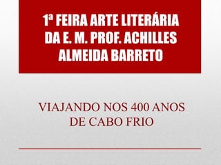 1ª FEIRA ARTE LITERÁRIA
DA E. M. PROF. ACHILLES
ALMEIDA BARRETO
VIAJANDO NOS 400 ANOS
DE CABO FRIO
 