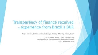 Transparency of finance received
– experience from Brazil’s BUR
Felipe Ferreira, Division of Climate Change, Ministry of Foreign Affairs, Brazil
OECD Climate Change Expert Group (CCXG)
Global Forum on the Environment and Climate Change
13-14 September 2016
 