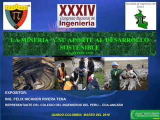 LA MINERIA Y SU APORTE AL DESARROLLO
SOSTENIBLE
(CASO PERUANO)
EXPOSITOR:
ING. FELIX NICANOR RIVERA TENA
REPRESENTANTE DEL COLEGIO DEL INGENIEROS DEL PERU – CDA-ANCASH
QUIBDO-COLOMBIA MARZO DEL 2018
 