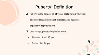  Puberty is the process of physical maturation where an
adolescent reaches sexual maturity and becomes
capable of reproduction
 On average, puberty begins between
• Females: 8 and 13 yrs
• Males: 9 to 14 yrs
Puberty: Definition
 