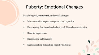 Psychological, emotional, and social changes
 More sensitive to peer acceptance and rejection
 Developing functional and adaptive skills and competencies
 Risk for depression
 Discovering self identity
 Demonstrating expanding cognitive abilities
Puberty: Emotional Changes
 