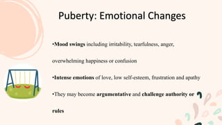 •Mood swings including irritability, tearfulness, anger,
overwhelming happiness or confusion
•Intense emotions of love, low self-esteem, frustration and apathy
•They may become argumentative and challenge authority or
rules
Puberty: Emotional Changes
 
