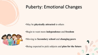 •May be physically attracted to others
•Begin to want more independence and freedom
•Moving to Secondary school and changing peers
•Being expected to pick subjects and plan for the future
Puberty: Emotional Changes
 