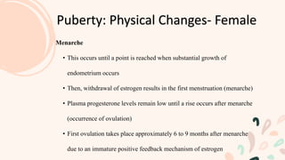 Puberty: Physical Changes- Female
Menarche
• This occurs until a point is reached when substantial growth of
endometrium occurs
• Then, withdrawal of estrogen results in the first menstruation (menarche)
• Plasma progesterone levels remain low until a rise occurs after menarche
(occurrence of ovulation)
• First ovulation takes place approximately 6 to 9 months after menarche
due to an immature positive feedback mechanism of estrogen
 