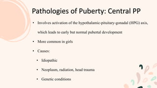Pathologies of Puberty: Central PP
• Involves activation of the hypothalamic-pituitary-gonadal (HPG) axis,
which leads to early but normal pubertal development
• More common in girls
• Causes:
• Idiopathic
• Neoplasm, radiation, head trauma
• Genetic conditions
 