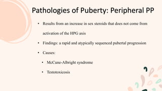 Pathologies of Puberty: Peripheral PP
• Results from an increase in sex steroids that does not come from
activation of the HPG axis
• Findings: a rapid and atypically sequenced pubertal progression
• Causes:
• McCune-Albright syndrome
• Testotoxicosis
 
