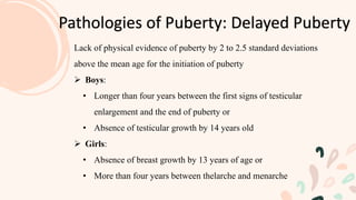 Pathologies of Puberty: Delayed Puberty
Lack of physical evidence of puberty by 2 to 2.5 standard deviations
above the mean age for the initiation of puberty
 Boys:
• Longer than four years between the first signs of testicular
enlargement and the end of puberty or
• Absence of testicular growth by 14 years old
 Girls:
• Absence of breast growth by 13 years of age or
• More than four years between thelarche and menarche
 