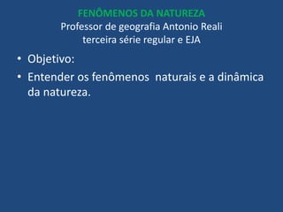 FENÔMENOS DA NATUREZA
Professor de geografia Antonio Reali
terceira série regular e EJA
• Objetivo:
• Entender os fenômenos naturais e a dinâmica
da natureza.
 