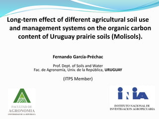 Long-term effect of different agricultural soil use
and management systems on the organic carbon
content of Uruguay prairie soils (Molisols).
Fernando García-Préchac
Prof. Dept. of Soils and Water
Fac. de Agronomía, Univ. de la República, URUGUAY
(ITPS Member)
 