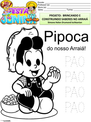 Escola: _________________________________________
Professor (a): ____________________________________
Aluno (a): _______________________________________
Série: ____________________ Turma: _______________
Pipoca
do nosso Arraiá!
PAO
PAO
PAO
PAO
PROJETO: BRINCANDO E
CONSTRUINDO SABERES NO ARRAIÁ
Simone Helen Drumond Ischkanian
 