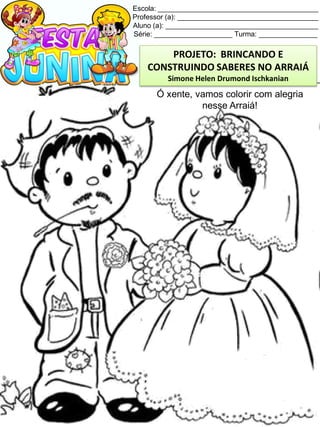 Escola: _________________________________________
Professor (a): ____________________________________
Aluno (a): _______________________________________
Série: ____________________ Turma: _______________
Ó xente, vamos colorir com alegria
nesse Arraiá!
PROJETO: BRINCANDO E
CONSTRUINDO SABERES NO ARRAIÁ
Simone Helen Drumond Ischkanian
 