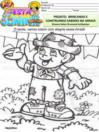 Escola: _________________________________________
Professor (a): ____________________________________
Aluno (a): _______________________________________
Série: ____________________ Turma: _______________
Ó xente, vamos colorir com alegria nesse Arraiá!
PROJETO: BRINCANDO E
CONSTRUINDO SABERES NO ARRAIÁ
Simone Helen Drumond Ischkanian
 