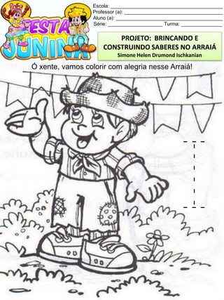 Escola: _________________________________________
Professor (a): ____________________________________
Aluno (a): _______________________________________
Série: ____________________ Turma: _______________
Ó xente, vamos colorir com alegria nesse Arraiá!
I
PROJETO: BRINCANDO E
CONSTRUINDO SABERES NO ARRAIÁ
Simone Helen Drumond Ischkanian
 