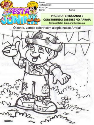 Escola: _________________________________________
Professor (a): ____________________________________
Aluno (a): _______________________________________
Série: ____________________ Turma: _______________
Ó xente, vamos colorir com alegria nesse Arraiá!
U
PROJETO: BRINCANDO E
CONSTRUINDO SABERES NO ARRAIÁ
Simone Helen Drumond Ischkanian
 