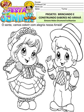 Escola: _________________________________________
Professor (a): ____________________________________
Aluno (a): _______________________________________
Série: ____________________ Turma: _______________
Ó xente, vamos colorir com alegria nesse Arraiá!
PROJETO: BRINCANDO E
CONSTRUINDO SABERES NO ARRAIÁ
Simone Helen Drumond Ischkanian
 