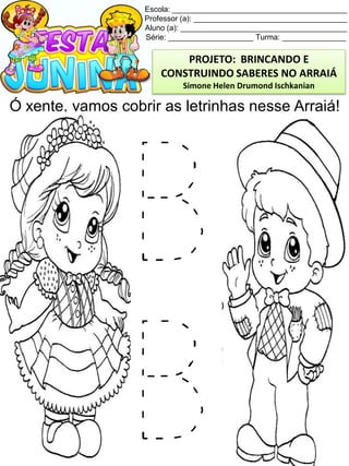 Escola: _________________________________________
Professor (a): ____________________________________
Aluno (a): _______________________________________
Série: ____________________ Turma: _______________
Ó xente, vamos cobrir as letrinhas nesse Arraiá!
PROJETO: BRINCANDO E
CONSTRUINDO SABERES NO ARRAIÁ
Simone Helen Drumond Ischkanian
 