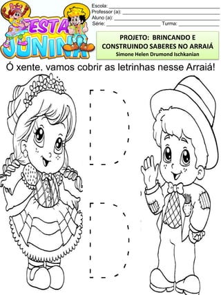 Escola: _________________________________________
Professor (a): ____________________________________
Aluno (a): _______________________________________
Série: ____________________ Turma: _______________
Ó xente, vamos cobrir as letrinhas nesse Arraiá!
PROJETO: BRINCANDO E
CONSTRUINDO SABERES NO ARRAIÁ
Simone Helen Drumond Ischkanian
 