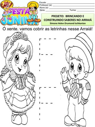 Escola: _________________________________________
Professor (a): ____________________________________
Aluno (a): _______________________________________
Série: ____________________ Turma: _______________
Ó xente, vamos cobrir as letrinhas nesse Arraiá!
PROJETO: BRINCANDO E
CONSTRUINDO SABERES NO ARRAIÁ
Simone Helen Drumond Ischkanian
 