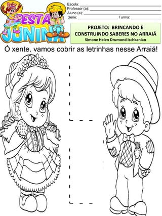Escola: _________________________________________
Professor (a): ____________________________________
Aluno (a): _______________________________________
Série: ____________________ Turma: _______________
Ó xente, vamos cobrir as letrinhas nesse Arraiá!
PROJETO: BRINCANDO E
CONSTRUINDO SABERES NO ARRAIÁ
Simone Helen Drumond Ischkanian
 