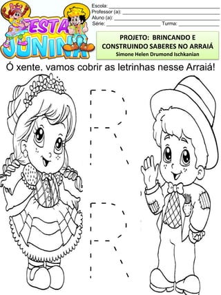 Escola: _________________________________________
Professor (a): ____________________________________
Aluno (a): _______________________________________
Série: ____________________ Turma: _______________
Ó xente, vamos cobrir as letrinhas nesse Arraiá!
PROJETO: BRINCANDO E
CONSTRUINDO SABERES NO ARRAIÁ
Simone Helen Drumond Ischkanian
 