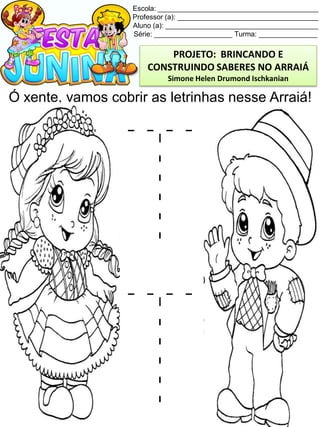 Escola: _________________________________________
Professor (a): ____________________________________
Aluno (a): _______________________________________
Série: ____________________ Turma: _______________
Ó xente, vamos cobrir as letrinhas nesse Arraiá!
PROJETO: BRINCANDO E
CONSTRUINDO SABERES NO ARRAIÁ
Simone Helen Drumond Ischkanian
 
