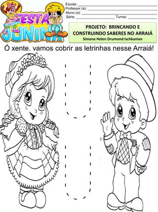 Escola: _________________________________________
Professor (a): ____________________________________
Aluno (a): _______________________________________
Série: ____________________ Turma: _______________
Ó xente, vamos cobrir as letrinhas nesse Arraiá!
PROJETO: BRINCANDO E
CONSTRUINDO SABERES NO ARRAIÁ
Simone Helen Drumond Ischkanian
 