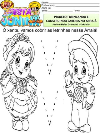 Escola: _________________________________________
Professor (a): ____________________________________
Aluno (a): _______________________________________
Série: ____________________ Turma: _______________
Ó xente, vamos cobrir as letrinhas nesse Arraiá!
PROJETO: BRINCANDO E
CONSTRUINDO SABERES NO ARRAIÁ
Simone Helen Drumond Ischkanian
 