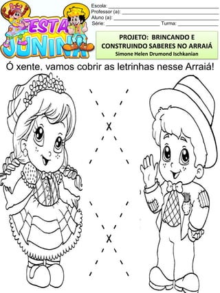 Escola: _________________________________________
Professor (a): ____________________________________
Aluno (a): _______________________________________
Série: ____________________ Turma: _______________
Ó xente, vamos cobrir as letrinhas nesse Arraiá!
PROJETO: BRINCANDO E
CONSTRUINDO SABERES NO ARRAIÁ
Simone Helen Drumond Ischkanian
 