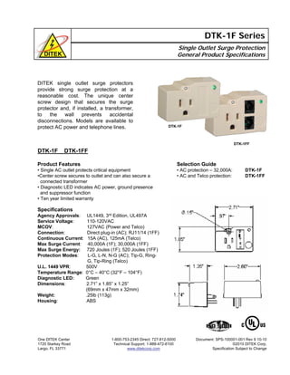DITEK single outlet surge protectors
provide strong surge protection at a
reasonable cost. The unique center
screw design that secures the surge
protector and, if installed, a transformer,
to the wall prevents accidental
disconnections. Models are available to
protect AC power and telephone lines.
Single Outlet Surge Protection
General Product Specifications
DTK-1F Series
DTK-1F DTK-1FF
Product Features
• Single AC outlet protects critical equipment
•Center screw secures to outlet and can also secure a
connected transformer
• Diagnostic LED indicates AC power, ground presence
and suppressor function
• Ten year limited warranty
One DITEK Center
1720 Starkey Road
Largo, FL 33771
1-800-753-2345 Direct: 727-812-5000
Technical Support: 1-888-472-6100
www.ditekcorp.com
Document: SPS-100001-001 Rev 9 10-10
©2010 DITEK Corp.
Specification Subject to Change
Specifications
Agency Approvals: UL1449, 3rd Edition, UL497A
Service Voltage: 110-120VAC
MCOV: 127VAC (Power and Telco)
Connection: Direct plug-in (AC); RJ11/14 (1FF)
Continuous Current: 15A (AC), 125mA (Telco)
Max Surge Current: 40,000A (1F); 30,000A (1FF)
Max Surge Energy: 720 Joules (1F); 520 Joules (1FF)
Protection Modes: L-G, L-N, N-G (AC); Tip-G, Ring-
G, Tip-Ring (Telco)
U.L. 1449 VPR: 500V
Temperature Range: 0°C – 40°C (32°F – 104°F)
Diagnostic LED: Green
Dimensions: 2.71” x 1.85” x 1.25”
(69mm x 47mm x 32mm)
Weight: .25lb (113g)
Housing: ABS
Selection Guide
• AC protection – 32,000A: DTK-1F
• AC and Telco protection: DTK-1FF
DTK-1F
DTK-1FF
 
