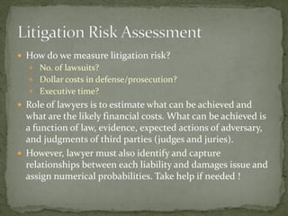  How do we measure litigation risk?
 No. of lawsuits?
 Dollar costs in defense/prosecution?
 Executive time?
 Role of lawyers is to estimate what can be achieved and
what are the likely financial costs. What can be achieved is
a function of law, evidence, expected actions of adversary,
and judgments of third parties (judges and juries).
 However, lawyer must also identify and capture
relationships between each liability and damages issue and
assign numerical probabilities. Take help if needed !
 