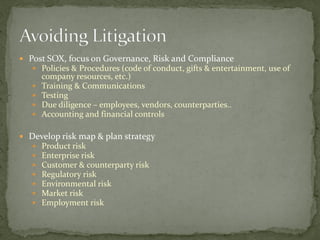  Post SOX, focus on Governance, Risk and Compliance
 Policies & Procedures (code of conduct, gifts & entertainment, use of
company resources, etc.)
 Training & Communications
 Testing
 Due diligence – employees, vendors, counterparties..
 Accounting and financial controls
 Develop risk map & plan strategy
 Product risk
 Enterprise risk
 Customer & counterparty risk
 Regulatory risk
 Environmental risk
 Market risk
 Employment risk
 