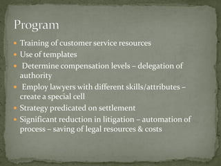 Training of customer service resources
 Use of templates
 Determine compensation levels – delegation of
authority
 Employ lawyers with different skills/attributes –
create a special cell
 Strategy predicated on settlement
 Significant reduction in litigation – automation of
process – saving of legal resources & costs
 