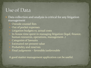  Data collection and analysis is critical for any litigation
management
 Outside counsel fees
 Out of pocket expenses
 Litigation budgets vs. actual costs
 In-house time spent in managing litigation (legal, finance,
human resources, operations, management..)
 Categories of lawsuits
 Estimated net present value
 Probability and reserves
 Final judgments – favorable/unfavorable
A good matter management application can be useful.
 
