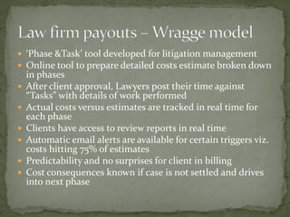  ‘Phase &Task’ tool developed for litigation management
 Online tool to prepare detailed costs estimate broken down
in phases
 After client approval, Lawyers post their time against
“Tasks” with details of work performed
 Actual costs versus estimates are tracked in real time for
each phase
 Clients have access to review reports in real time
 Automatic email alerts are available for certain triggers viz.
costs hitting 75% of estimates
 Predictability and no surprises for client in billing
 Cost consequences known if case is not settled and drives
into next phase
 