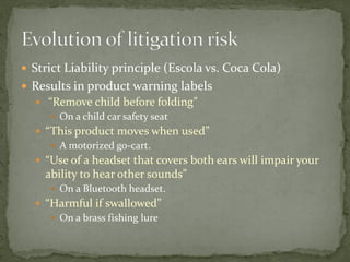  Strict Liability principle (Escola vs. Coca Cola)
 Results in product warning labels
 “Remove child before folding”
 On a child car safety seat
 “This product moves when used”
 A motorized go-cart.
 “Use of a headset that covers both ears will impair your
ability to hear other sounds”
 On a Bluetooth headset.
 “Harmful if swallowed”
 On a brass fishing lure
 