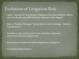  1960s – concept of Contributory Negligence becomes common (allows
recovery despite plaintiff’s fault but reduced to that degree)
 Rise in “Punitive Damages” (Juries look to send a message –David vs.
Goliath story!)
 Increase in class actions (anti-trust, securities, consumer,
environmental and employment)
 Environment, Health and Safety Regulation & litigation
 Corruption Enforcements
 