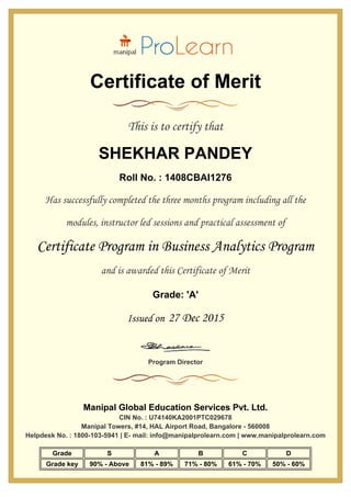 Certificate of Merit
This is to certify that
SHEKHAR PANDEY
Roll No. : 1408CBAI1276
Has successfully completed the three months program including all the
modules, instructor led sessions and practical assessment of
Certificate Program in Business Analytics Program
and is awarded this Certificate of Merit
Grade: 'A'
Issued on 27 Dec 2015
Program Director
Manipal Global Education Services Pvt. Ltd.
CIN No. : U74140KA2001PTC029678
Manipal Towers, #14, HAL Airport Road, Bangalore - 560008
Helpdesk No. : 1800-103-5941 | E- mail: info@manipalprolearn.com | www.manipalprolearn.com
Grade S A B C D
Grade key 90% - Above 81% - 89% 71% - 80% 61% - 70% 50% - 60%
 